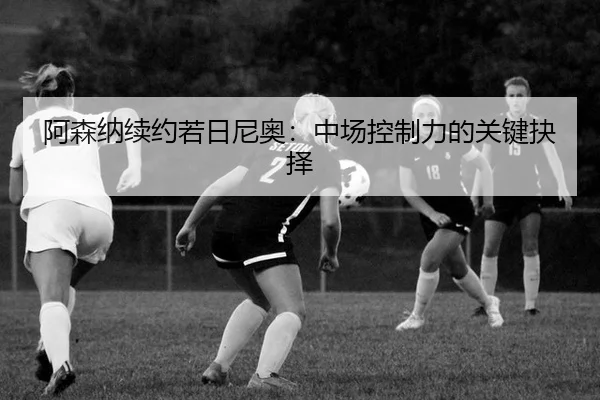 阿森纳续约若日尼奥：中场控制力的关键抉择