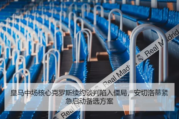 皇马中场核心克罗斯续约谈判陷入僵局，安切洛蒂紧急启动备选方案