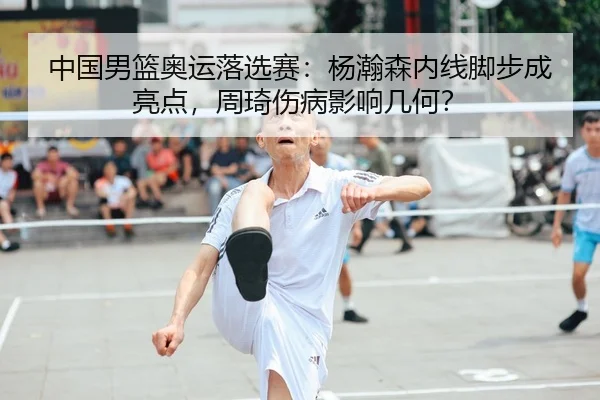中国男篮奥运落选赛：杨瀚森内线脚步成亮点，周琦伤病影响几何？
