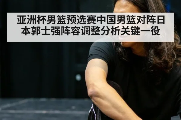 亚洲杯男篮预选赛中国男篮对阵日本郭士强阵容调整分析关键一役